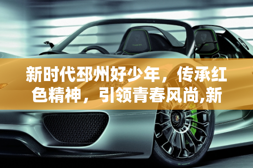 新时代邳州好少年，传承红色精神，引领青春风尚,新时代邳州好少年主要事迹，邳州红星汽车报价
