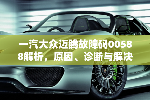 一汽大众迈腾故障码00588解析，原因、诊断与解决方案,大众迈腾报00588是什么故障，汽车故障码一汽大众 00588