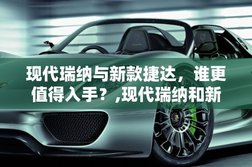 现代瑞纳与新款捷达，谁更值得入手？,现代瑞纳和新款捷达哪个更值得入手