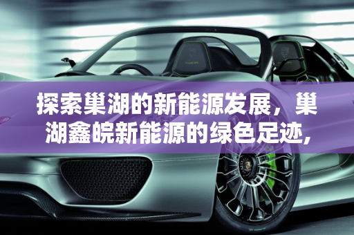 探索巢湖的新能源发展，巢湖鑫皖新能源的绿色足迹,巢湖是哪个省市的,巢湖鑫皖新能源