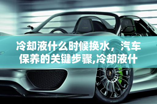 冷却液什么时候换水，汽车保养的关键步骤,冷却液什么时候换水