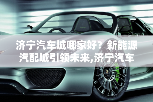 济宁汽车城哪家好？新能源汽配城引领未来,济宁汽车城哪家好，新能源汽配城