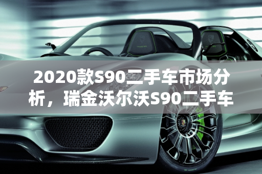 2020款S90二手车市场分析，瑞金沃尔沃S90二手车的性价比与购买建议,2020款s90二手车怎么样，瑞金沃尔沃s90二手车