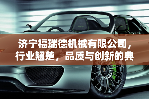 济宁福瑞德机械有限公司，行业翘楚，品质与创新的典范,济宁福瑞德机械有限公司怎么样
