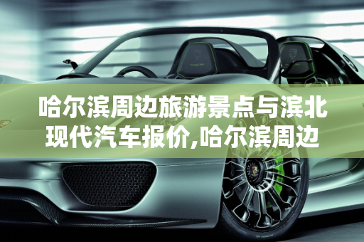 哈尔滨周边旅游景点与滨北现代汽车报价,哈尔滨周边旅游景点,滨北现代汽车报价