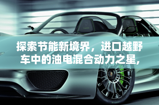 探索节能新境界，进口越野车中的油电混合动力之星,进口车油电混合动力车最省油是哪种车，进口越野车新款混动车型