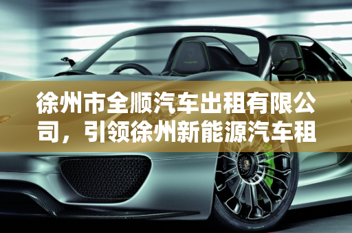 徐州市全顺汽车出租有限公司，引领徐州新能源汽车租赁新风尚,徐州市全顺汽车出租有限公司怎么样,徐州新能源汽车租赁
