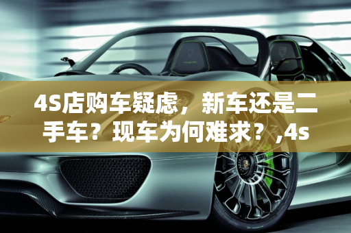 4S店购车疑虑，新车还是二手车？现车为何难求？,4s店买车有没有可能是二手车,二手车为什么没有现车了