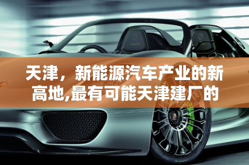 天津，新能源汽车产业的新高地,最有可能天津建厂的新能源汽车