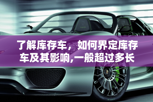 了解库存车，如何界定库存车及其影响,一般超过多长时间的车算库存车