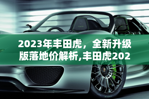 2023年丰田虎，全新升级版落地价解析,丰田虎2023最新版落地价