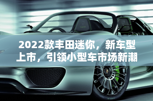 2022款丰田迷你，新车型上市，引领小型车市场新潮流,2022款丰田迷你上市了吗，丰田新款2022迷你车型