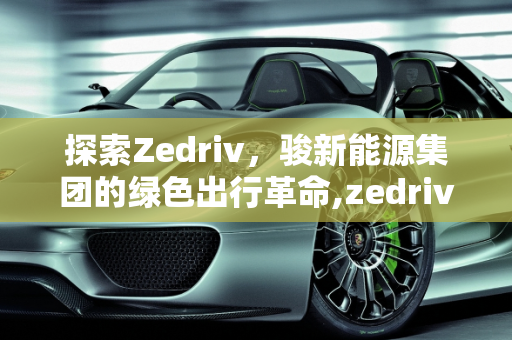 探索Zedriv，骏新能源集团的绿色出行革命,zedriv是什么车，骏新能源集团