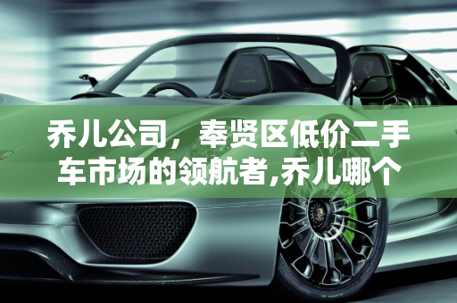 乔儿公司，奉贤区低价二手车市场的领航者,乔儿哪个公司的,奉贤低价二手车要求
