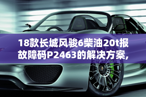 18款长城风骏6柴油20t报故障码P2463的解决方案,18款长城风骏6柴油20t报故障码P2463怎么解决，汽车故障码长城 63