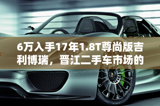 6万入手17年1.8T尊尚版吉利博瑞，晋江二手车市场的价值之选,6万买个17年1.8t尊尚的博瑞值不值，吉利博瑞15款二手车晋江