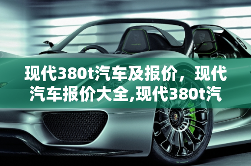 现代380t汽车及报价，现代汽车报价大全,现代380t汽车及报价，现代汽车报价大全