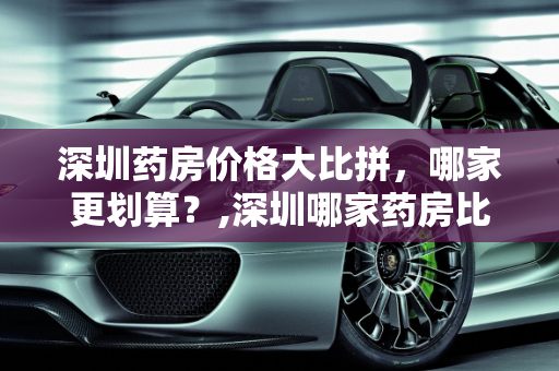 深圳药房价格大比拼，哪家更划算？,深圳哪家药房比较便宜