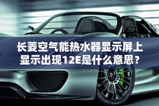 长菱空气能热水器显示屏上显示出现12E是什么意思？新能源e13,长菱空气能热水器显示屏上显示出现12E是什么意思，新能源e13