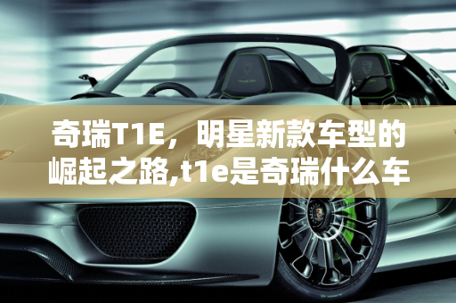 奇瑞T1E，明星新款车型的崛起之路,t1e是奇瑞什么车型，奇瑞明星新款车型