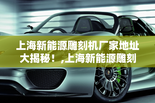 上海新能源雕刻机厂家地址大揭秘！,上海新能源雕刻机厂家地址大揭秘！