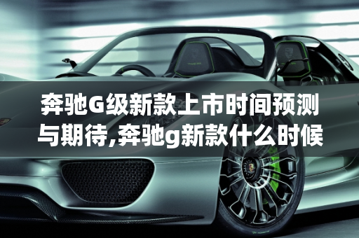 奔驰G级新款上市时间预测与期待,奔驰g新款什么时候上市