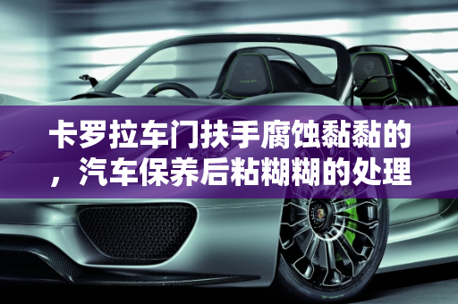 卡罗拉车门扶手腐蚀黏黏的，汽车保养后粘糊糊的处理方法,卡罗拉车门扶手腐蚀黏黏的 怎么处理,汽车保养后粘糊糊的