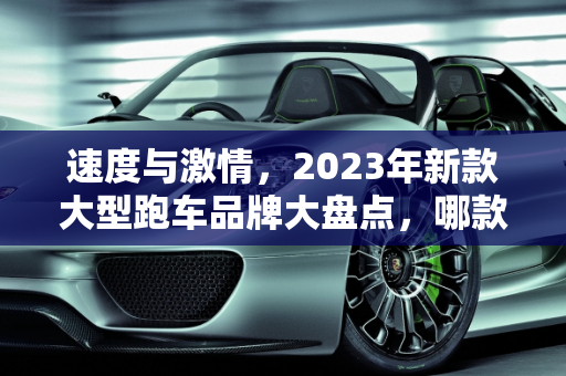 速度与激情，2023年新款大型跑车品牌大盘点，哪款是你的梦中情车？,新款汽车大型跑车品牌大盘点，你最中意哪一款？