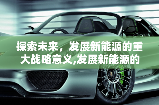 探索未来，发展新能源的重大战略意义,发展新能源的重大战略意义是什么，开发新能源的意义