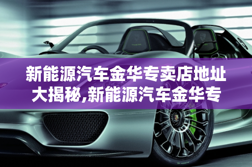 新能源汽车金华专卖店地址大揭秘,新能源汽车金华专卖店地址大揭秘