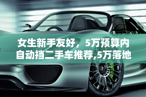 女生新手友好，5万预算内自动挡二手车推荐,5万落地女生新手开的自动挡二手车推荐,女士二手车自动挡车身短