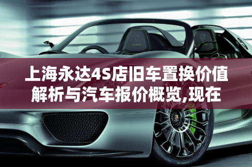 上海永达4S店旧车置换价值解析与汽车报价概览,现在永达4s店旧车置换多少钱，上海永达汽车报价