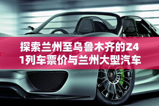 探索兰州至乌鲁木齐的Z41列车票价与兰州大型汽车报价,z41兰州到乌鲁木齐多少钱，兰州大型汽车报价