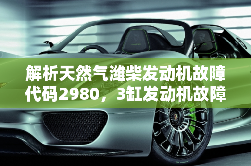 解析天然气潍柴发动机故障代码2980，3缸发动机故障码的含义与应对策略,天然气潍柴故障代码2980什么意思,汽车3缸发动机故障码