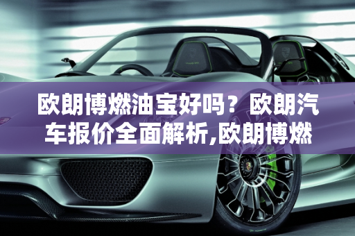 欧朗博燃油宝好吗？欧朗汽车报价全面解析,欧朗博燃油宝好吗，欧朗汽车报价
