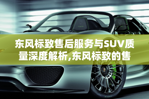 东风标致售后服务与SUV质量深度解析,东风标致的售后怎么样？标致的SUV质量如何
