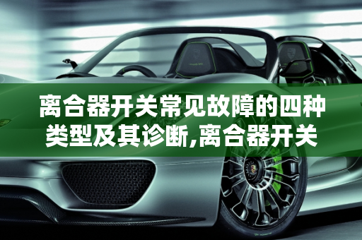 离合器开关常见故障的四种类型及其诊断,离合器开关常见故障一般有哪4种
