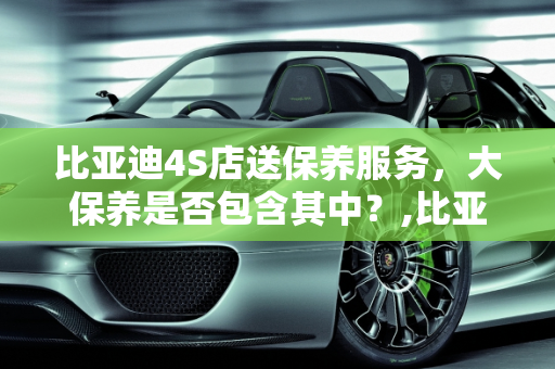 比亚迪4S店送保养服务，大保养是否包含其中？,比亚迪4s店送保养也包括大保养吗,商家送的汽车保养