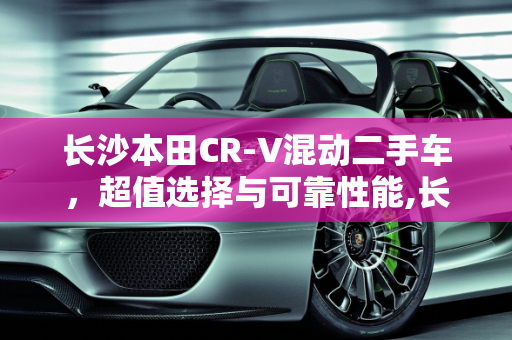 长沙本田CR-V混动二手车，超值选择与可靠性能,长沙本田 CR-V 混动二手车，超值选择与可靠性能