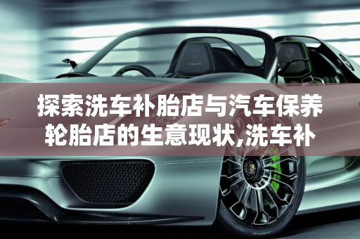 探索洗车补胎店与汽车保养轮胎店的生意现状,洗车补胎店生意怎么样，汽车保养轮胎店