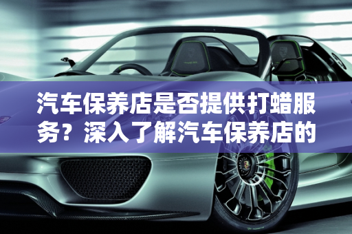 汽车保养店是否提供打蜡服务？深入了解汽车保养店的打蜡服务,汽车保养店做打蜡吗,汽车保养店做打蜡吗