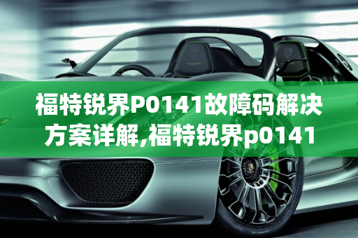 福特锐界P0141故障码解决方案详解,福特锐界p0141故障码怎么解决