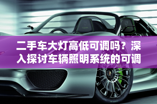 二手车大灯高低可调吗？深入探讨车辆照明系统的可调性,二手车大灯高低可调吗？