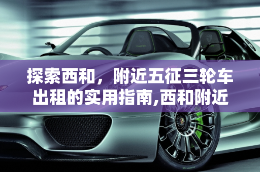 探索西和，附近五征三轮车出租的实用指南,西和附近哪里出租五征三轮车