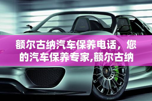 额尔古纳汽车保养电话，您的汽车保养专家,额尔古纳汽车保养电话