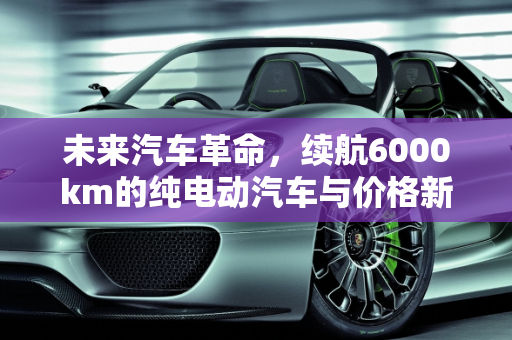未来汽车革命，续航6000km的纯电动汽车与价格新纪元,续航6000km纯电动汽车价格
