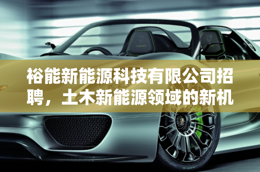 裕能新能源科技有限公司招聘，土木新能源领域的新机遇,裕能新能源科技有限公司招聘,土木新能源