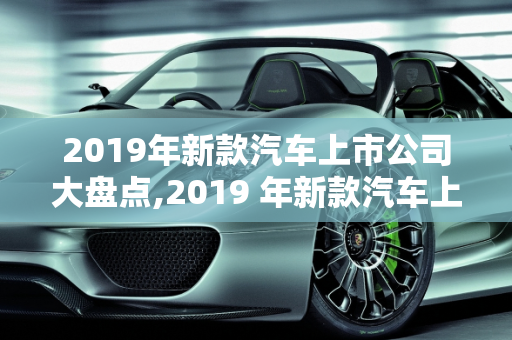 2019年新款汽车上市公司大盘点,2019 年新款汽车上市公司大盘点