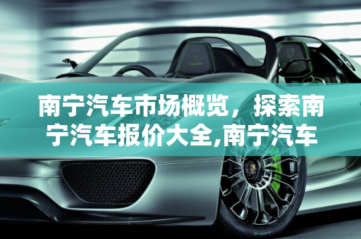 南宁汽车市场概览，探索南宁汽车报价大全,南宁汽车市场在那里有，南宁汽车报价大全