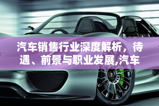 汽车销售行业深度解析，待遇、前景与职业发展,汽车销售怎么样？待遇高吗？前景如何
